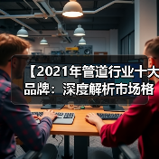 【2021年管道行业十大品牌：深度解析市场格局与选择攻略】