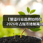 【管道行业品牌如何在2026年占据市场制高点?一文揭秘成功密码】(图4) 【管道行业品牌如何在2026年占据市场制高点?一文揭秘成功密码】(图4)